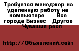 Требуется менеджер на удаленную работу на компьютере!!  - Все города Бизнес » Другое   . Чувашия респ.